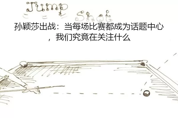孙颖莎出战：当每场比赛都成为话题中心，我们究竟在关注什么